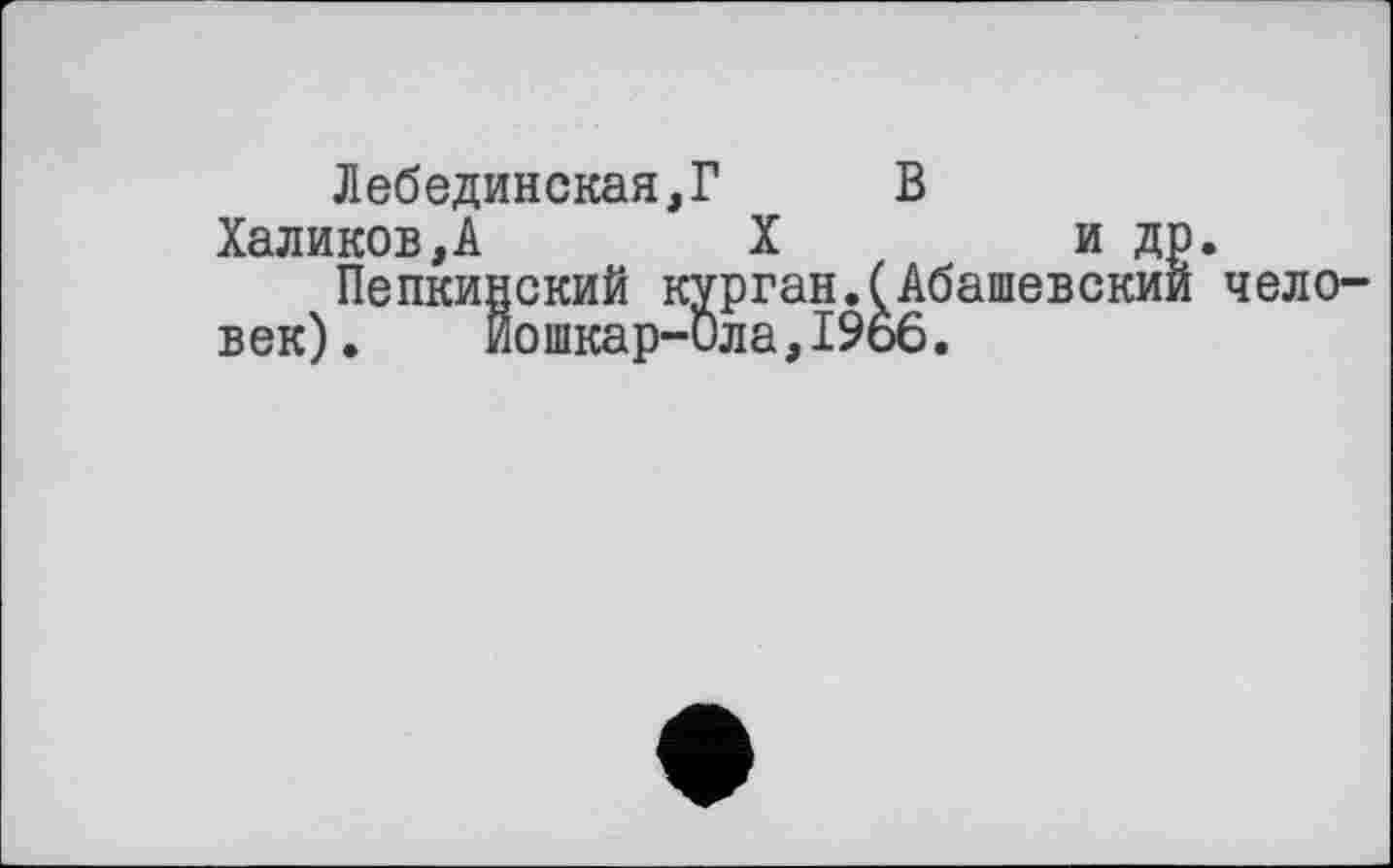 ﻿Лебединская,? В Халиков,А	X	и др.
Пепкинский курган.(Абашевскии чело-
век). Йошкар-Ола,1966.